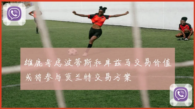 雄鹿考虑波蒂斯和库兹马交易价值或将参与莫兰特交易方案