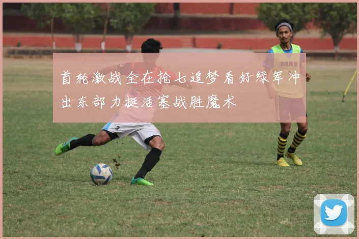 首轮激战全在抢七追梦看好绿军冲出东部力挺活塞战胜魔术