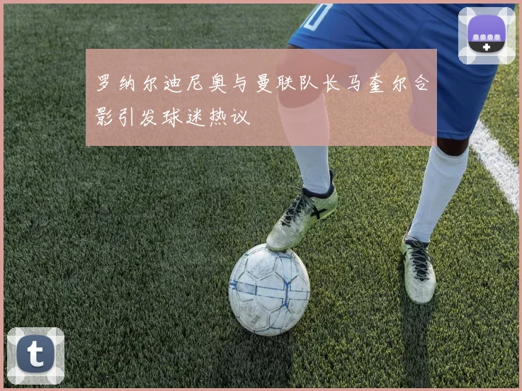 罗纳尔迪尼奥与曼联队长马奎尔合影引发球迷热议