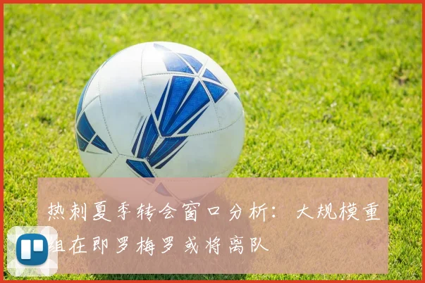 热刺夏季转会窗口分析：大规模重组在即罗梅罗或将离队
