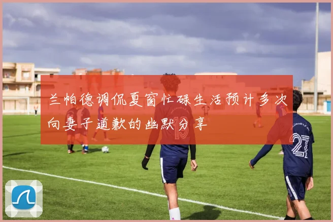 兰帕德调侃夏窗忙碌生活预计多次向妻子道歉的幽默分享