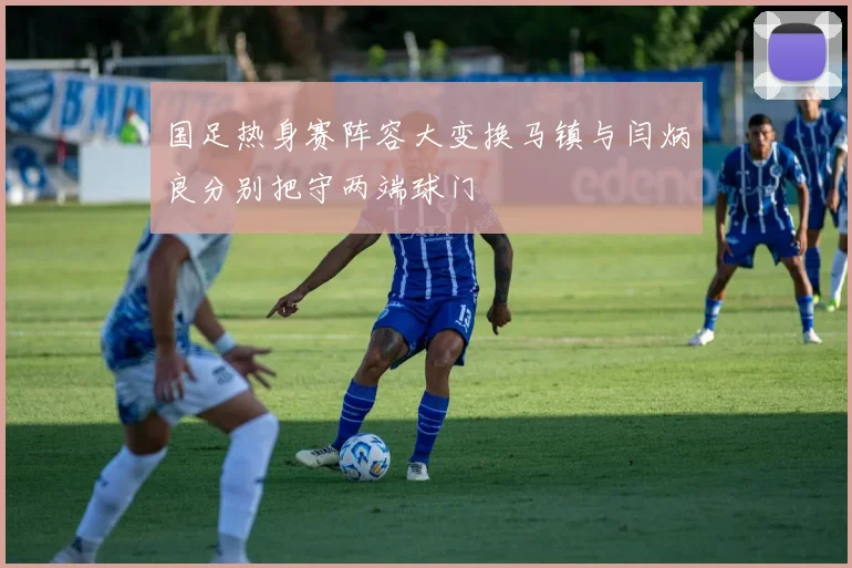 国足热身赛阵容大变换马镇与闫炳良分别把守两端球门