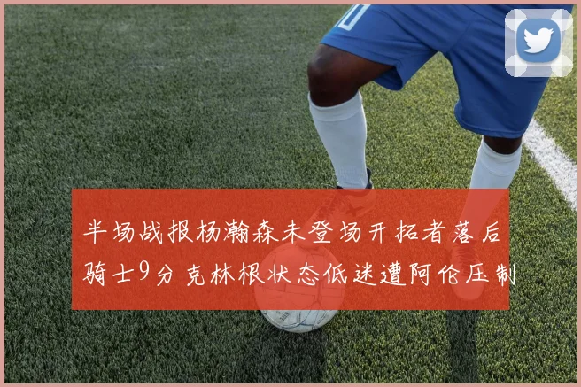 半场战报杨瀚森未登场开拓者落后骑士9分克林根状态低迷遭阿伦压制