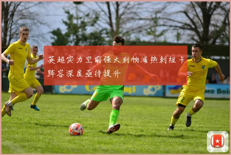 英超实力空前强大利物浦热刺纽卡阵容深度亟待提升