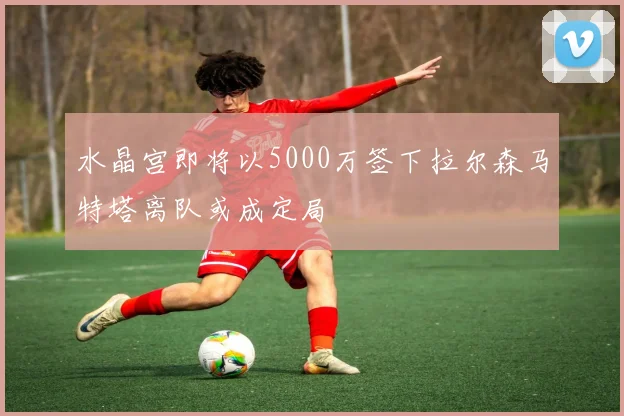 水晶宫即将以5000万签下拉尔森马特塔离队或成定局