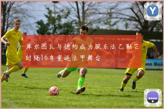 库尔图瓦与德约成为股东法乙勒芒时隔16年重返法甲舞台