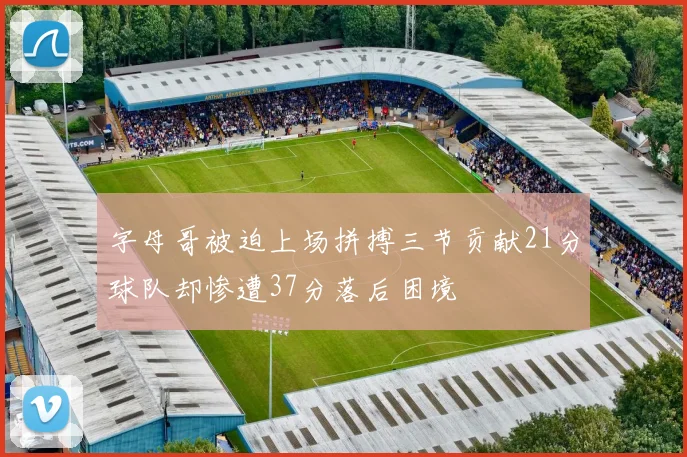 字母哥被迫上场拼搏三节贡献21分球队却惨遭37分落后困境