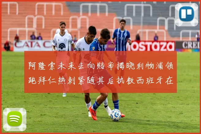 阿隆索未来去向赔率揭晓利物浦领跑拜仁热刺紧随其后执教西班牙在列