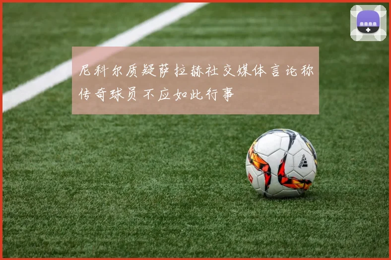 尼科尔质疑萨拉赫社交媒体言论称传奇球员不应如此行事