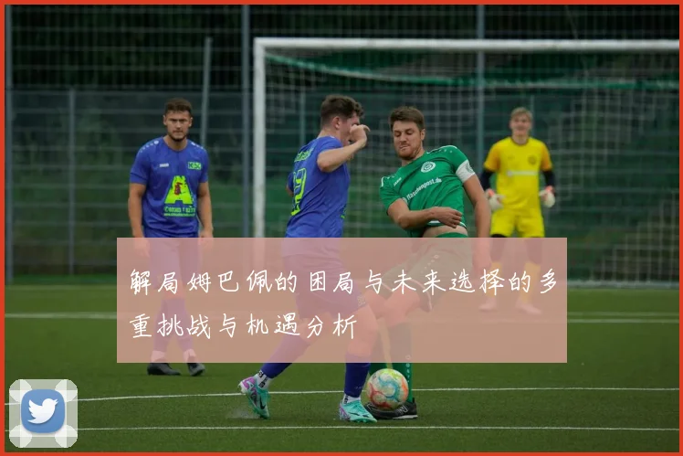 解局姆巴佩的困局与未来选择的多重挑战与机遇分析