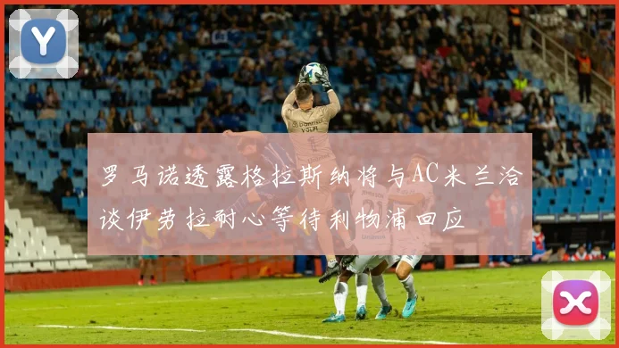 罗马诺透露格拉斯纳将与AC米兰洽谈伊劳拉耐心等待利物浦回应