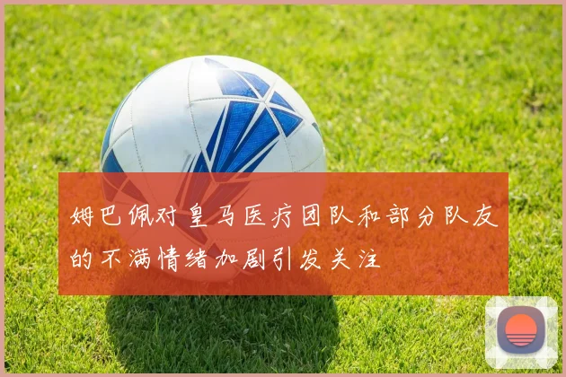 姆巴佩对皇马医疗团队和部分队友的不满情绪加剧引发关注