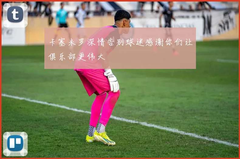 卡塞米罗深情告别球迷感谢你们让俱乐部更伟大